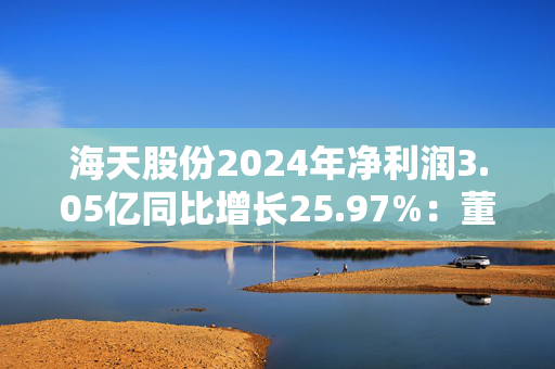 海天股份2024年净利润3.05亿同比增长25.97%：董秘兼财务总监刘华薪酬76.67万