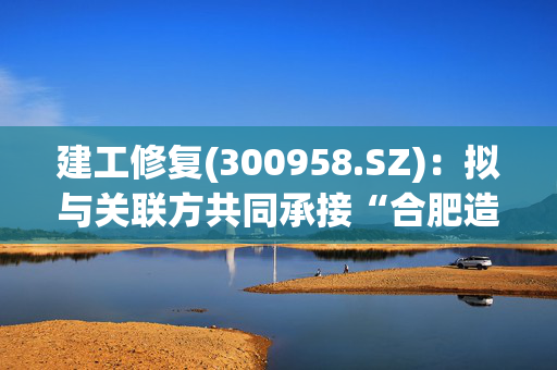 建工修复(300958.SZ)：拟与关联方共同承接“合肥造纸厂土壤修复项目”