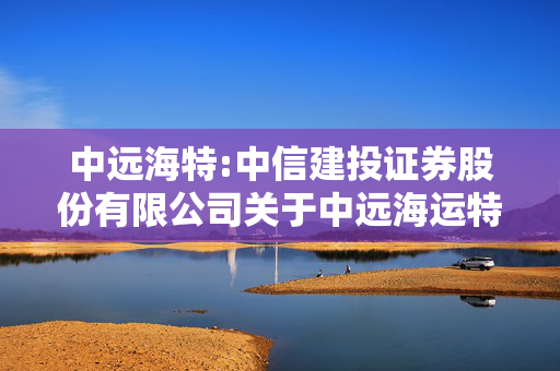 中远海特:中信建投证券股份有限公司关于中远海运特种运输股份有限公司向特定对象发行股票发行过程及认购对象合规性的报告