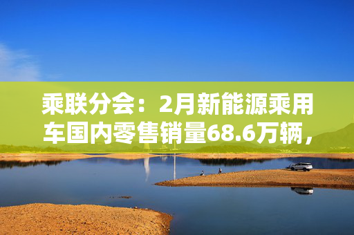 乘联分会：2月新能源乘用车国内零售销量68.6万辆，同比增长79.7%