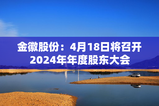 金徽股份：4月18日将召开2024年年度股东大会