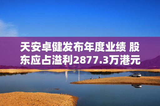 天安卓健发布年度业绩 股东应占溢利2877.3万港元同比增长96.03%